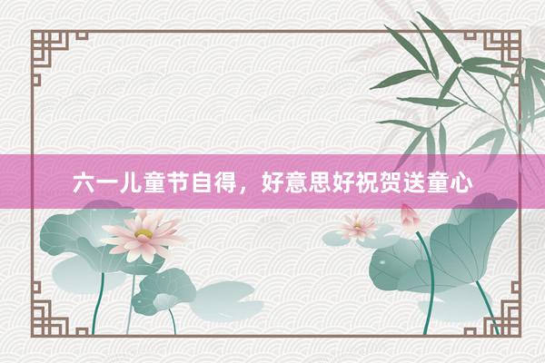 六一儿童节自得，好意思好祝贺送童心